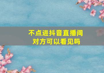 不点进抖音直播间 对方可以看见吗